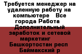 Требуется менеджер на удаленную работу на компьютере - Все города Работа » Дополнительный заработок и сетевой маркетинг   . Башкортостан респ.,Баймакский р-н